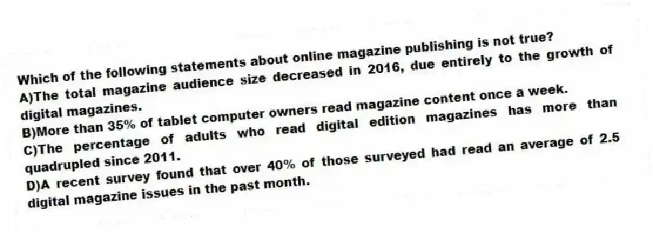 Which of the following statements about online magazine publishing is not true?
A)The total magazine audience size decreased in 2016, due entirely to the growth of digital magazines.
B)More than 35% of tablet computer owners read magazine content once a week.
C)The percentage of adults who read digital edition magazines has more than quadrupled since 2011.
D)A recent survey found that over 40% of those surveyed had read an average of 2.5 digital magazine issues in the past month.