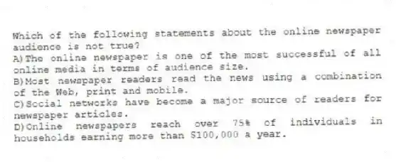 Which of the following statements about the online newspaper audience is not true?
A)The online newspaper is one of the most successful of all online media in terms of audience size.
B)Most newspaper readers read the news using a combination of the Web, print and mobile.
C)Social networks have become a major source of readers for newspaper articles.
D)Online newspapers reach over 75% of individuals in households earning more than $100,000 a year.