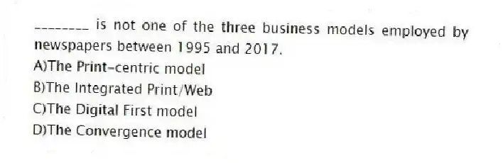 ________ is not one of the three business models employed by newspapers between 1995 and 2017.
A)The Print-centric model
B)The Integrated Print/Web
C)The Digital First model
D)The Convergence model