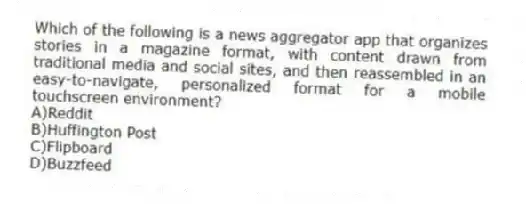 Which of the following is a news aggregator app that organizes stories in a magazine format, with content drawn from traditional media and social sites, and then reassembled in an easy-to-navigate, personalized format for a mobile touchscreen environment?
A)Reddit
B)Huffington Post
C)Flipboard
D)Buzzfeed