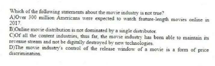 Which of the following statements about the movie industry is not true?
A)Over 300 million Americans were expected to watch feature-length movies online in 2017.
B)Online movie distribution is not dominated by a single distributor.
C)Of all the content industries, thus far, the movie industry has been able to maintain its revenue stream and not be digitally destroyed by new technologies.
D)The movie industry's control of the release window of a movie is a form of price discrimination.