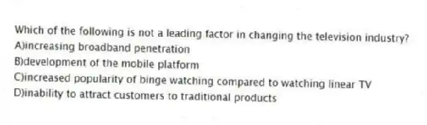 Which of the following is not a leading factor in changing the television industry?
A)increasing broadband penetration
B)development of the mobile platform
C)increased popularity of binge watching compared to watching linear TV
D)inability to attract customers to traditional products