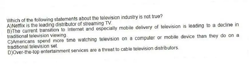 Which of the following statements about the television industry is not true?
A)Netflix is the leading distributor of streaming TV.
B)The current transition to Internet and especially mobile delivery of television is leading to a decline in traditional television viewing.
C)Americans spend more time watching television on a computer or mobile device than they do on a traditional television set.
D)Over-the-top entertainment services are a threat to cable television distributors.