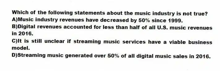Which of the following statements about the music industry is not true?
A)Music industry revenues have decreased by 50% since 1999.
B)Digital revenues accounted for less than half of all U.S. music revenues in 2016.
C)It is still unclear if streaming music services have a viable business model.
D)Streaming music generated over 50% of all digital music sales in 2016.