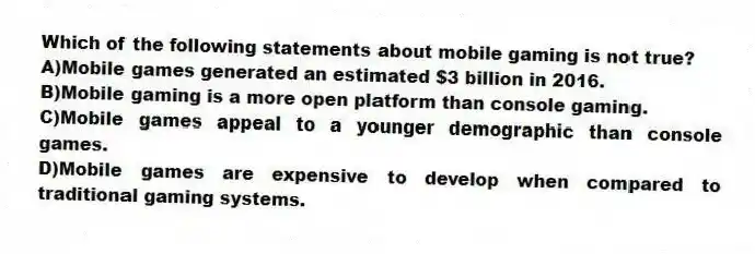 Which of the following statements about mobile gaming is not true?
A)Mobile games generated an estimated $3 billion in 2016.
B)Mobile gaming is a more open platform than console gaming.
C)Mobile games appeal to a younger demographic than console games.
D)Mobile games are expensive to develop when compared to traditional gaming systems.