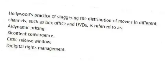 Hollywood's practice of staggering the distribution of movies in different channels, such as box office and DVDs, is referred to as:
A)dynamic pricing.
B)content convergence.
C)the release window.
D)digital rights management.