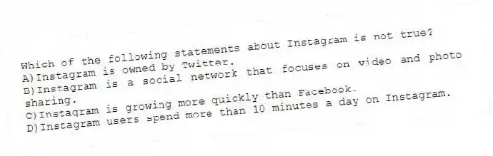 Which of the following statements about Instagram is not true?
A)Instagram is owned by Twitter.
B)Instagram is a social network that focuses on video and photo sharing.
C)Instagram is growing more quickly than Facebook.
D)Instagram users spend more than 10 minutes a day on Instagram.