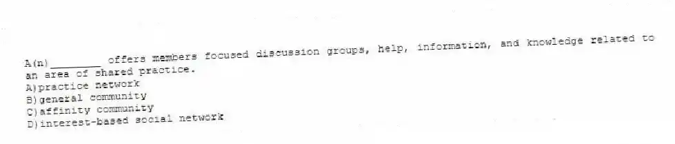 A(n)________ offers members focused discussion groups, help, information, and knowledge related to an area of shared practice.
A)practice network
B)general community
C)affinity community
D)interest-based social network