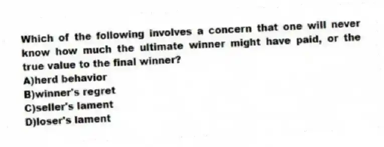 Which of the following involves a concern that one will never know how much the ultimate winner might have paid, or the true value to the final winner?
A)herd behavior
B)winner's regret
C)seller's lament
D)loser's lament