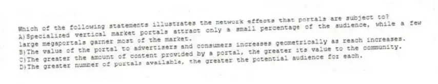 Which of the following statements illustrates the network effects that portals are subject to?
A)Specialized vertical market portals attract only a small percentage of the audience, while a few large megaportals garner most of the market.
B)The value of the portal to advertisers and consumers increases geometrically as reach increases.
C)The greater the amount of content provided by a portal, the greater its value to the community.
D)The greater number of portals available, the greater the potential audience for each.