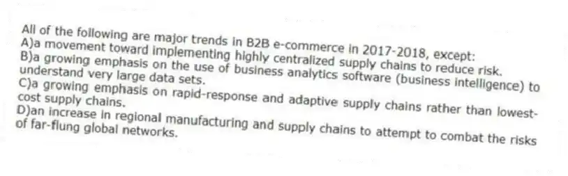 All of the following are major trends in B2B e-commerce in 2017-2018, except:
A)a movement toward implementing highly centralized supply chains to reduce risk.
B)a growing emphasis on the use of business analytics software (business intelligence) to understand very large data sets.
C)a growing emphasis on rapid-response and adaptive supply chains rather than lowest-cost supply chains.
D)an increase in regional manufacturing and supply chains to attempt to combat the risks of far-flung global networks.
