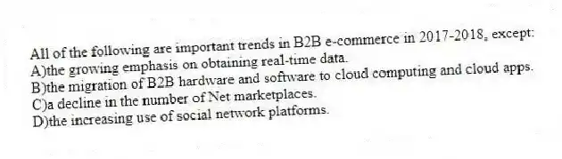 All of the following are important trends in B2B e-commerce in 2017-2018, except:
A)the growing emphasis on obtaining real-time data.
B)the migration of B2B hardware and software to cloud computing and cloud apps.
C)a decline in the number of Net marketplaces.
D)the increasing use of social network platforms.