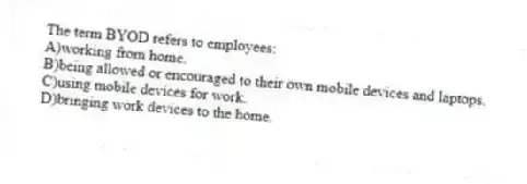 The term BYOD refers to employees:
A)working from home.
B)being allowed or encouraged to their own mobile devices and laptops.
C)using mobile devices for work.
D)bringing work devices to the home.