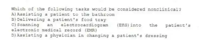 Which of the following tasks would be considered nonclinical?
A)Assisting a patient to the bathroom
B)Delivering a patient's food tray
C)Scanning an electrocardiogram (EKG)into the patient's electronic medical record (EMR)
D)Assisting a physician in changing a patient's dressing
