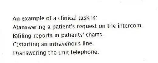 An example of a clinical task is:
A)answering a patient's request on the intercom.
B)filing reports in patients' charts.
C)starting an intravenous line.
D)answering the unit telephone.