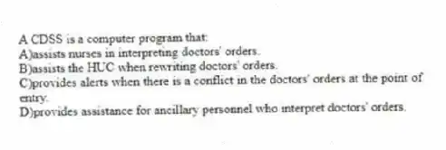 A CDSS is a computer program that:
A)assists nurses in interpreting doctors' orders.
B)assists the HUC when rewriting doctors' orders.
C)provides alerts when there is a conflict in the doctors' orders at the point of entry.
D)provides assistance for ancillary personnel who interpret doctors' orders.