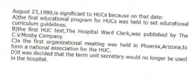 August 23,1980,is significant to HUCs because on that date:
A)the first educational program for HUCs was held to set educational curriculum guidelines.
B)the first HUC text,The Hospital Ward Clerk,was published by The C.V.Mosby Company.
C)a the first organizational meeting was held in Phoenix,Arizona,to form a national association for the HUC.
D)it was decided that the term unit secretary would no longer be used in the hospital.