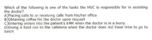 Which of the following is one of the tasks the HUC is responsible for in assisting the doctor?
A)Placing calls to or receiving calls from his/her office
B)Obtaining coffee for the doctor upon request
C)Entering orders into the patient's EMR when the doctor is in a hurry
D)Doing a food run to the cafeteria when the doctor does not have time to go to lunch