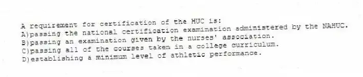 A requirement for certification of the HUC is:
A)passing the national certification examination administered by the NAHUC.
B)passing an examination given by the nurses' association.
C)passing all of the courses taken in a college curriculum.
D)establishing a minimum level of athletic performance.