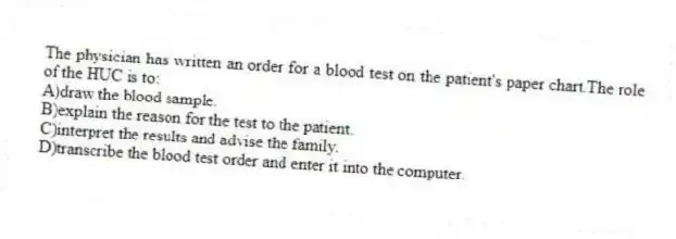 The physician has written an order for a blood test on the patient's paper chart.The role of the HUC is to:
A)draw the blood sample.
B)explain the reason for the test to the patient.
C)interpret the results and advise the family.
D)transcribe the blood test order and enter it into the computer.