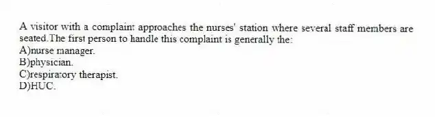 A visitor with a complaint approaches the nurses' station where several staff members are seated.The first person to handle this complaint is generally the:
A)nurse manager.
B)physician.
C)respiratory therapist.
D)HUC.
