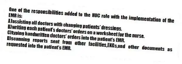 One of the responsibilities added to the HUC role with the implementation of the EMR is:
A)assisting all doctors with changing patients' dressings.
B)writing each patient's doctors' orders on a worksheet for the nurse.
C)typing handwritten doctors' orders into the patient's EMR.
D)scanning reports sent from other facilities,EKGs,and other documents as requested into the patient's EMR.