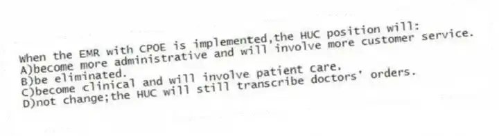 When the EMR with CPOE is implemented,the HUC position will:
A)become more administrative and will involve more customer service.
B)be eliminated.
C)become clinical and will involve patient care.
D)not change;the HUC will still transcribe doctors' orders.