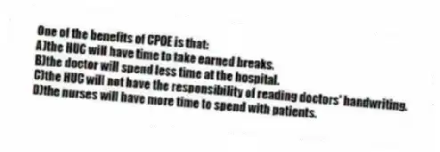 One of the benefits of CPOE is that:
A)the HUC will have time to take earned breaks.
B)the doctor will spend less time at the hospital.
C)the HUC will not have the responsibility of reading doctors' handwriting.
D)the nurses will have more time to spend with patients.