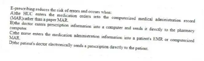 E-prescribing reduces the risk of errors and occurs when:
A)the HUC enters the medication orders into the computerized medical administration record (MAR)rather than a paper MAR.
B)the doctor enters prescription information into a computer and sends it directly to the pharmacy computer.
C)the nurse enters the medication administration information into a patient's EMR or computerized MAR.
D)the patient's doctor electronically sends a prescription directly to the patient.