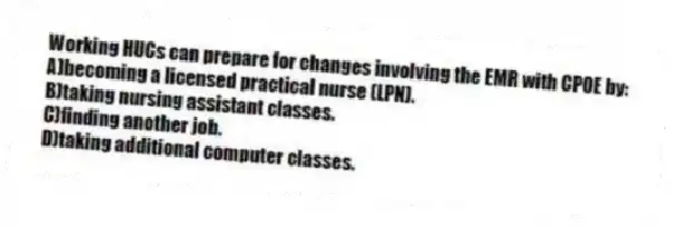 Working HUCs can prepare for changes involving the EMR with CPOE by:
A)becoming a licensed practical nurse (LPN).
B)taking nursing assistant classes.
C)finding another job.
D)taking additional computer classes.