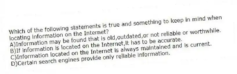 Which of the following statements is true and something to keep in mind when locating information on the Internet?
A)Information may be found that is old,outdated,or not reliable or worthwhile.
B)If information is located on the Internet,it has to be accurate.
C)Information located on the Internet is always maintained and is current.
D)Certain search engines provide only reliable information.