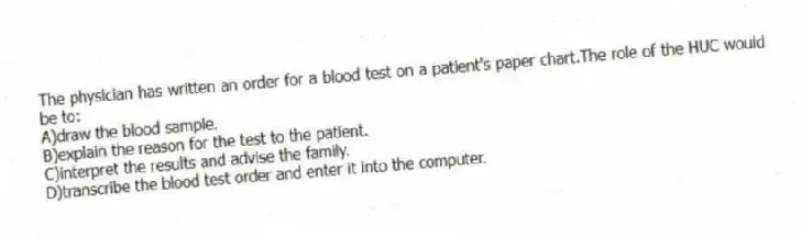 The physician has written an order for a blood test on a patient's paper chart.The role of the HUC would be to:
A)draw the blood sample.
B)explain the reason for the test to the patient.
C)interpret the results and advise the family.
D)transcribe the blood test order and enter it into the computer.