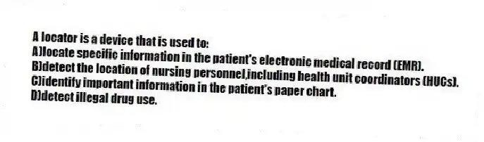 A locator is a device that is used to:
A)locate specific information in the patient's electronic medical record (EMR).
B)detect the location of nursing personnel,including health unit coordinators (HUCs).
C)identify important information in the patient's paper chart.
D)detect illegal drug use.
