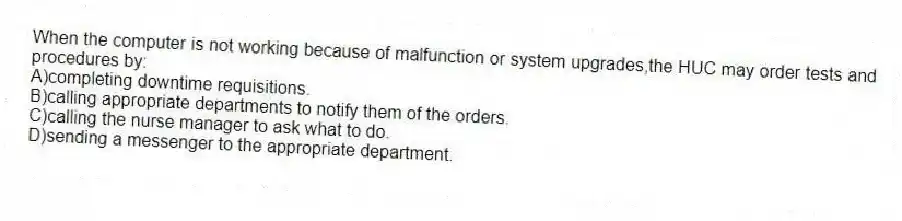 When the computer is not working because of malfunction or system upgrades,the HUC may order tests and procedures by:
A)completing downtime requisitions.
B)calling appropriate departments to notify them of the orders.
C)calling the nurse manager to ask what to do.
D)sending a messenger to the appropriate department.