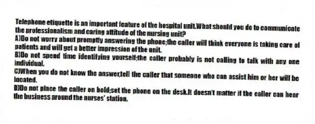 Telephone etiquette is an important feature of the hospital unit.What should you do to communicate the professionalism and caring attitude of the nursing unit?
A)Do not worry about promptly answering the phone;the caller will think everyone is taking care of patients and will get a better impression of the unit.
B)Do not spend time identifying yourself;the caller probably is not calling to talk with any one individual.
C)When you do not know the answer,tell the caller that someone who can assist him or her will be located.
D)Do not place the caller on hold;set the phone on the desk.It doesn't matter if the caller can hear the business around the nurses' station.