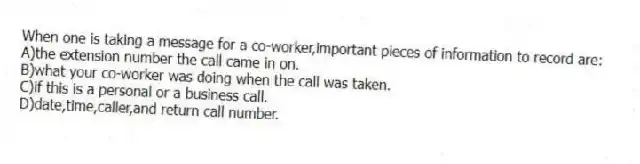 When one is taking a message for a co-worker,important pieces of information to record are:
A)the extension number the call came in on.
B)what your co-worker was doing when the call was taken.
C)if this is a personal or a business call.
D)date,time,caller,and return call number.