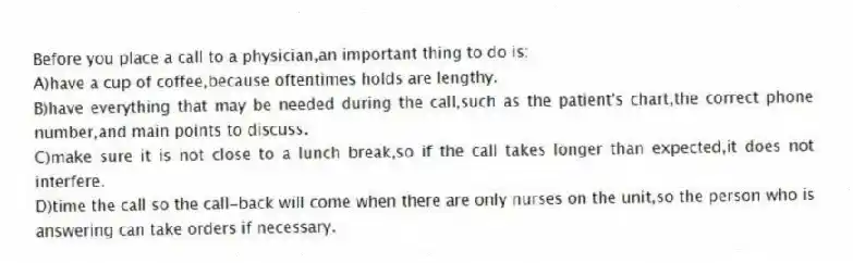 Before you place a call to a physician,an important thing to do is:
A)have a cup of coffee,because oftentimes holds are lengthy.
B)have everything that may be needed during the call,such as the patient's chart,the correct phone number,and main points to discuss.
C)make sure it is not close to a lunch break,so if the call takes longer than expected,it does not interfere.
D)time the call so the call-back will come when there are only nurses on the unit,so the person who is answering can take orders if necessary.