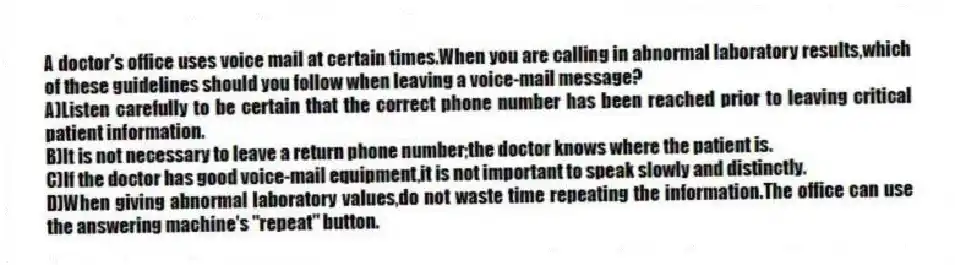 A doctor's office uses voice mail at certain times.When you are calling in abnormal laboratory results,which of these guidelines should you follow when leaving a voice-mail message?
A)Listen carefully to be certain that the correct phone number has been reached prior to leaving critical patient information.
B)It is not necessary to leave a return phone number;the doctor knows where the patient is.
C)If the doctor has good voice-mail equipment,it is not important to speak slowly and distinctly.
D)When giving abnormal laboratory values,do not waste time repeating the information.The office can use the answering machine's "repeat" button.