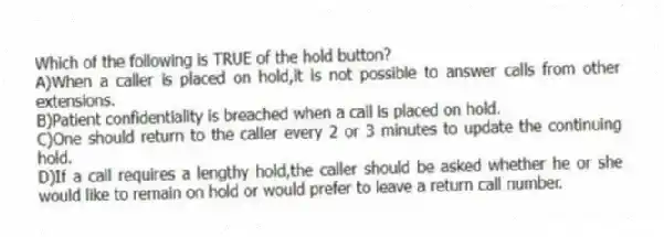 Which of the following is TRUE of the hold button?
A)When a caller is placed on hold,it is not possible to answer calls from other extensions.
B)Patient confidentiality is breached when a call is placed on hold.
C)One should return to the caller every 2 or 3 minutes to update the continuing hold.
D)If a call requires a lengthy hold,the caller should be asked whether he or she would like to remain on hold or would prefer to leave a return call number.