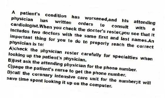 A patient's condition has worsened,and his attending physician has written orders to consult with a cardiologist.When you check the doctor's roster,you see that it includes two doctors with the same first and last names.An important thing for you to do to properly reach the correct physician is to:
A)check the physician roster carefully for specialties when looking up the patient's physician.
B)just ask the attending physician for the phone number.
C)page the patient's nurse to get the phone number.
D)call the coronary intensive care unit for the number;it will save time spent looking it up on the computer.