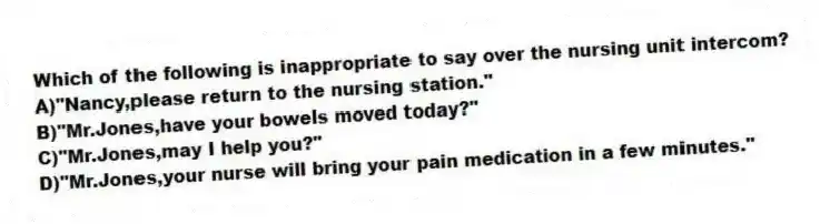 Which of the following is inappropriate to say over the nursing unit intercom?
A)"Nancy,please return to the nursing station."
B)"Mr.Jones,have your bowels moved today?"
C)"Mr.Jones,may I help you?"
D)"Mr.Jones,your nurse will bring your pain medication in a few minutes."