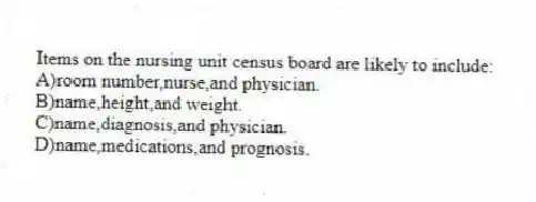 Items on the nursing unit census board are likely to include:
A)room number,nurse,and physician.
B)name,height,and weight.
C)name,diagnosis,and physician.
D)name,medications,and prognosis.