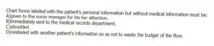 Chart forms labeled with the patient's personal information but without medical information must be:
A)given to the nurse manager for his her attention.
B)immediately sent to the medical records department.
C)shredded.
D)relabeled with another patient's information so as not to waste the budget of the floor.
