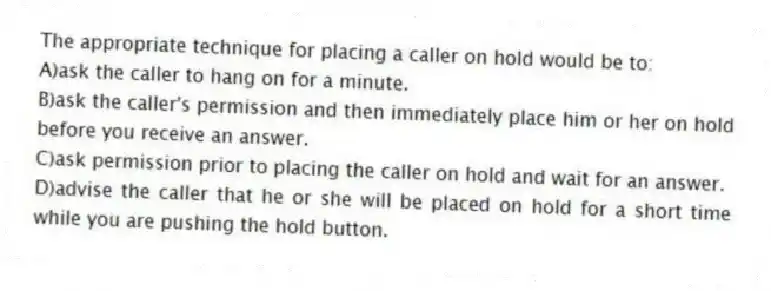 The appropriate technique for placing a caller on hold would be to:
A)ask the caller to hang on for a minute.
B)ask the caller's permission and then immediately place him or her on hold before you receive an answer.
C)ask permission prior to placing the caller on hold and wait for an answer.
D)advise the caller that he or she will be placed on hold for a short time while you are pushing the hold button.