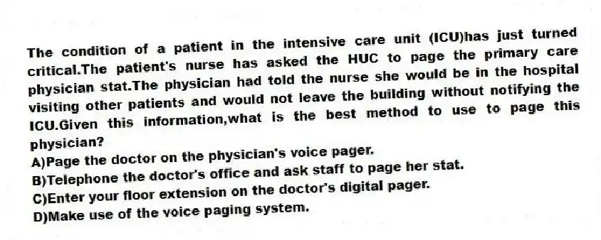 The condition of a patient in the intensive care unit (ICU)has just turned critical.The patient's nurse has asked the HUC to page the primary care physician stat.The physician had told the nurse she would be in the hospital visiting other patients and would not leave the building without notifying the ICU.Given this information,what is the best method to use to page this physician?
A)Page the doctor on the physician's voice pager.
B)Telephone the doctor's office and ask staff to page her stat.
C)Enter your floor extension on the doctor's digital pager.
D)Make use of the voice paging system.