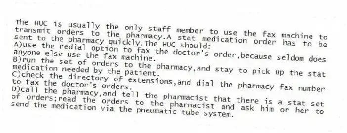The HUC is usually the only staff member to use the fax machine to transmit orders to the pharmacy.A stat medication order has to be sent to the pharmacy quickly.The HUC should:
A)use the redial option to fax the doctor's order,because seldom does anyone else use the fax machine.
B)run the set of orders to the pharmacy,and stay to pick up the stat medication needed by the patient.
C)check the directory of extensions,and dial the pharmacy fax number to fax the doctor's orders.
D)call the pharmacy,and tell the pharmacist that there is a stat set of orders;read the orders to the pharmacist and ask him or her to send the medication via the pneumatic tube system.