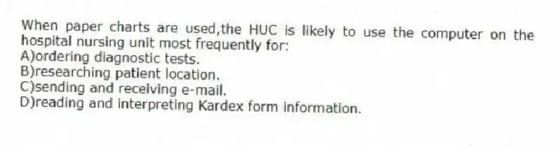 When paper charts are used,the HUC is likely to use the computer on the hospital nursing unit most frequently for:
A)ordering diagnostic tests.
B)researching patient location.
C)sending and receiving e-mail.
D)reading and interpreting Kardex form information.