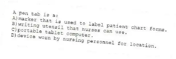 A pen tab is a:
A)marker that is used to label patient chart forms.
B)writing utensil that nurses can use.
C)portable tablet computer.
D)device worn by nursing personnel for location.
