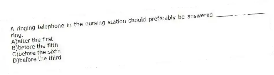 A ringing telephone in the nursing station should preferably be answered _____ ___ _____ ring.
A)after the first
B)before the fifth
C)before the sixth
D)before the third