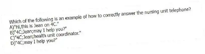 Which of the following is an example of how to correctly answer the nursing unit telephone?
A)"Hi,this is Jean on 4C."
B)"4C;Jean;may I help you?"
C)"4C;Jean;health unit coordinator."
D)"4C;may I help you?"